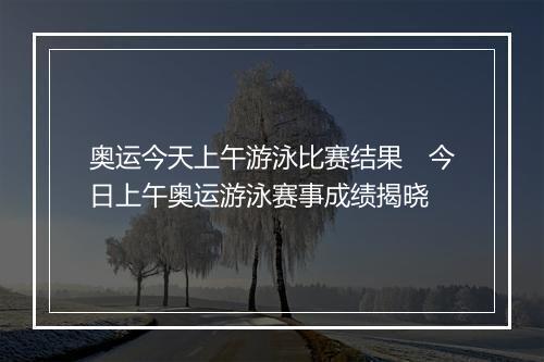奥运今天上午游泳比赛结果　今日上午奥运游泳赛事成绩揭晓